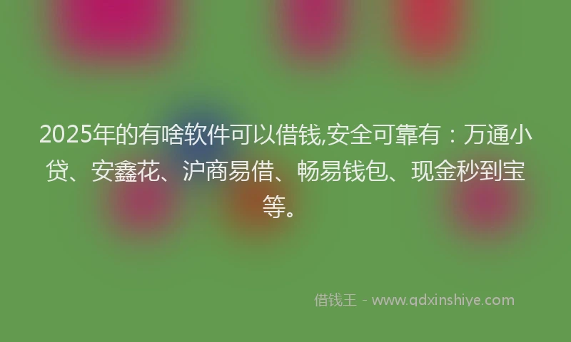 2025年的有啥软件可以借钱,安全可靠有：万通小贷、安鑫花、沪商易借、畅易钱包、现金秒到宝等。