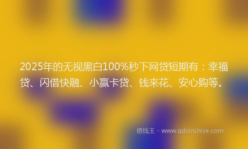 2025年的无视黑白100%秒下网贷短期有：幸福贷、闪借快融、小赢卡贷、钱来花、安心购等。