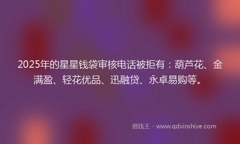 2025年的星星钱袋审核电话被拒有：葫芦花、金满盈、轻花优品、迅融贷、永卓易购等。