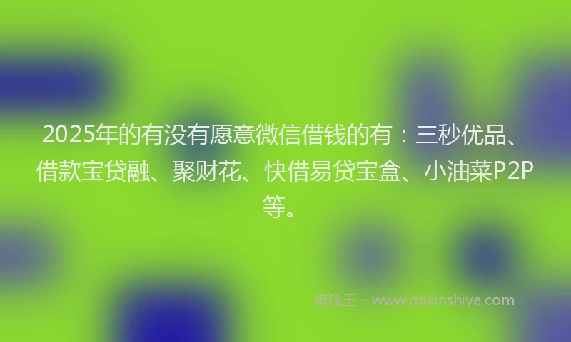 2025年的有没有愿意微信借钱的有：三秒优品、借款宝贷融、聚财花、快借易贷宝盒、小油菜P2P等。