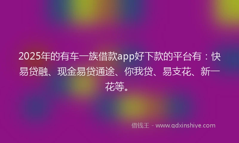 2025年的有车一族借款app好下款的平台有：快易贷融、现金易贷通途、你我贷、易支花、新一花等。