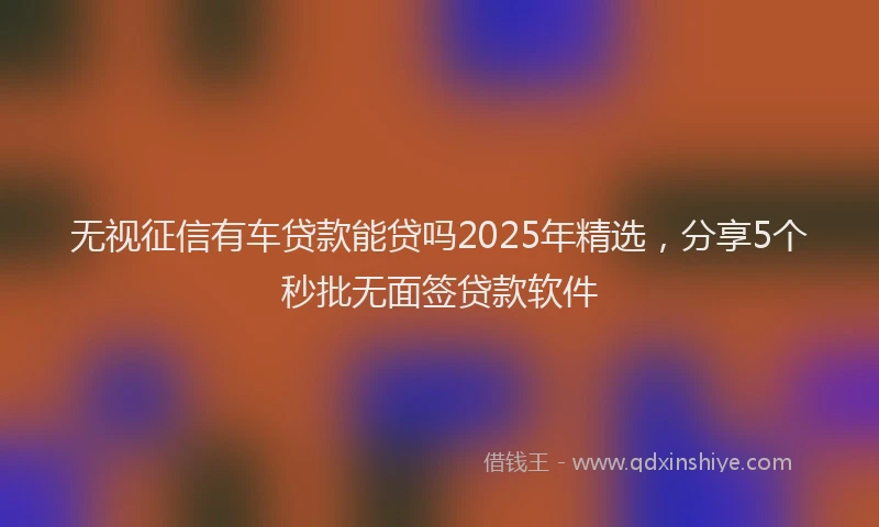 无视征信有车贷款能贷吗2025年精选，分享5个秒批无面签贷款软件