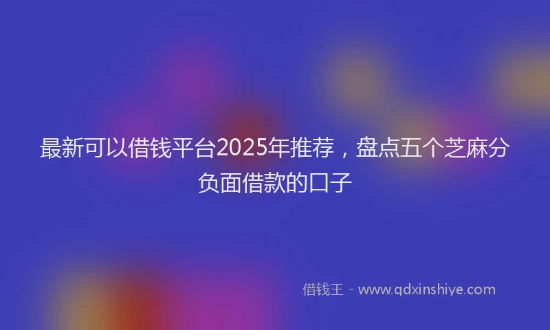 最新可以借钱平台2025年推荐，盘点五个芝麻分负面借款的口子