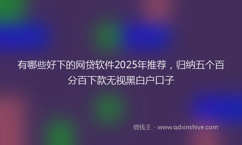 有哪些好下的网贷软件2025年推荐，归纳五个百分百下款无视黑白户口子