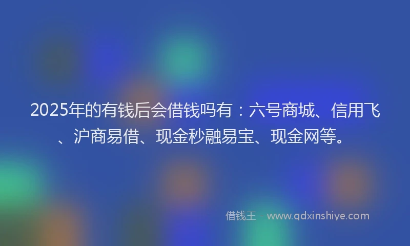 2025年的有钱后会借钱吗有：六号商城、信用飞、沪商易借、现金秒融易宝、现金网等。