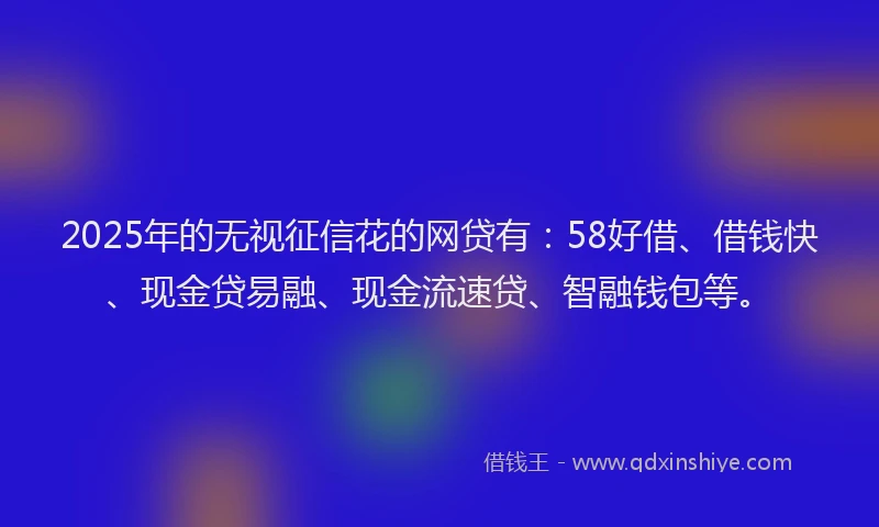 2025年的无视征信花的网贷有：58好借、借钱快、现金贷易融、现金流速贷、智融钱包等。