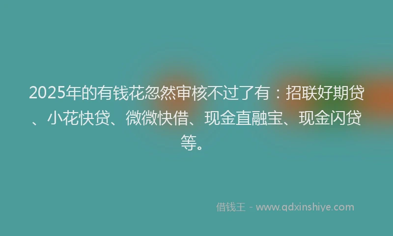 2025年的有钱花忽然审核不过了有：招联好期贷、小花快贷、微微快借、现金直融宝、现金闪贷等。