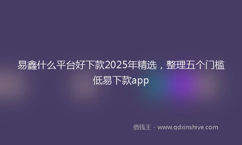 易鑫什么平台好下款2025年精选，整理五个门槛低易下款app