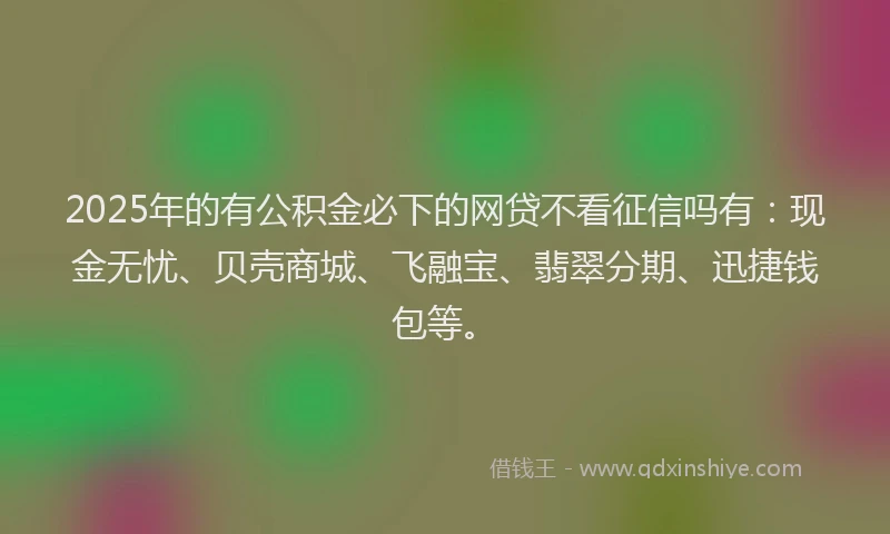 2025年的有公积金必下的网贷不看征信吗有：现金无忧、贝壳商城、飞融宝、翡翠分期、迅捷钱包等。