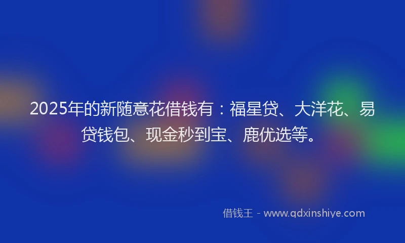 2025年的新随意花借钱有：福星贷、大洋花、易贷钱包、现金秒到宝、鹿优选等。