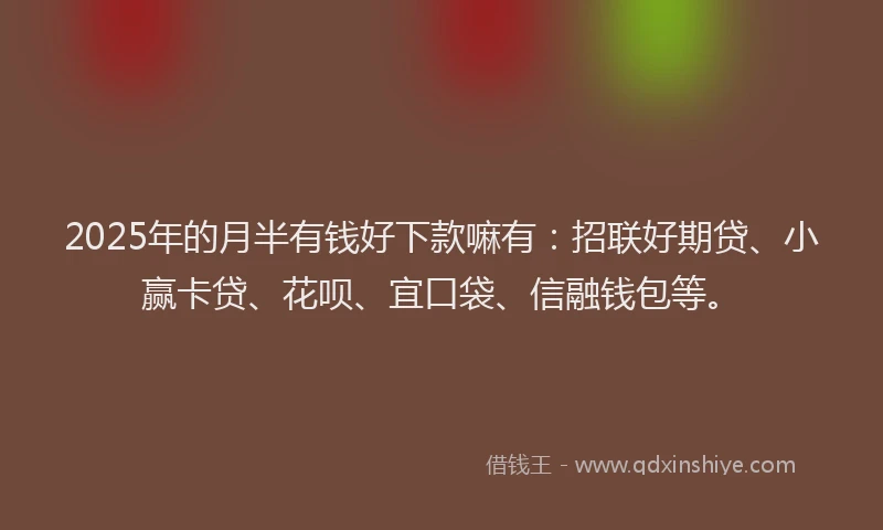 2025年的月半有钱好下款嘛有：招联好期贷、小赢卡贷、花呗、宜口袋、信融钱包等。