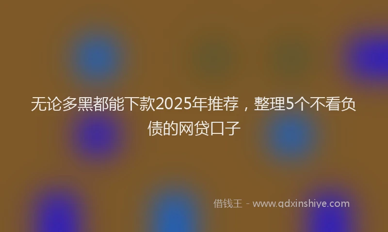 无论多黑都能下款2025年推荐，整理5个不看负债的网贷口子