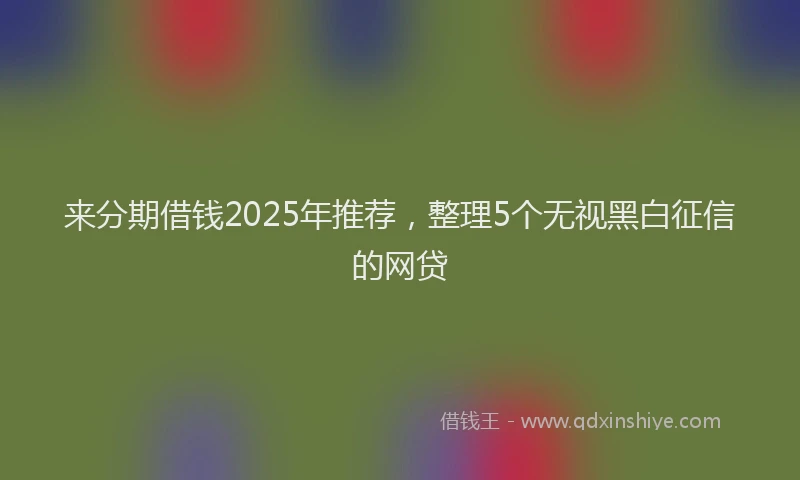 来分期借钱2025年推荐，整理5个无视黑白征信的网贷