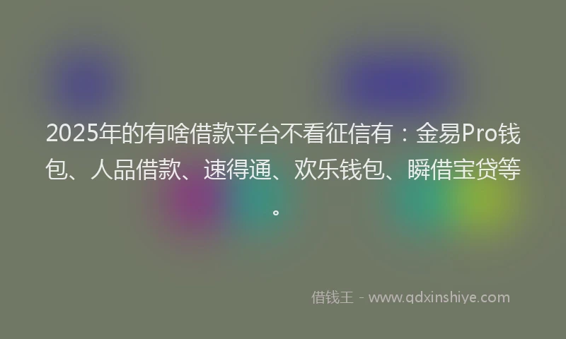 2025年的有啥借款平台不看征信有：金易Pro钱包、人品借款、速得通、欢乐钱包、瞬借宝贷等。