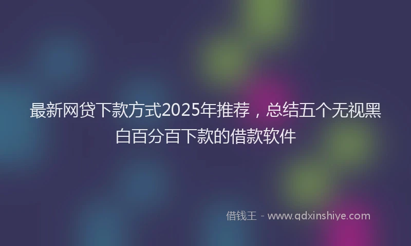 最新网贷下款方式2025年推荐，总结五个无视黑白百分百下款的借款软件