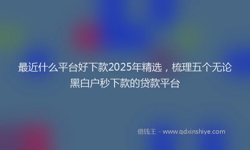 最近什么平台好下款2025年精选，梳理五个无论黑白户秒下款的贷款平台