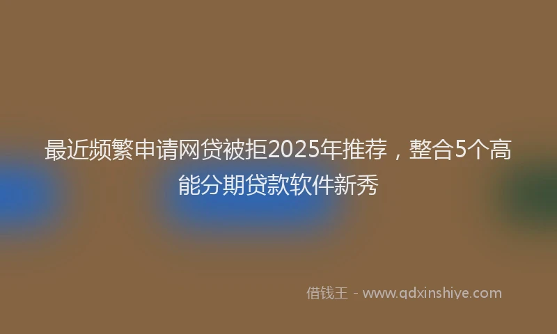 最近频繁申请网贷被拒2025年推荐，整合5个高能分期贷款软件新秀