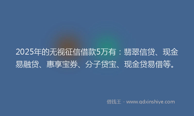 2025年的无视征信借款5万有：翡翠信贷、现金易融贷、惠享宝券、分子贷宝、现金贷易借等。