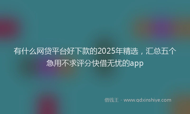 有什么网贷平台好下款的2025年精选，汇总五个急用不求评分快借无忧的app