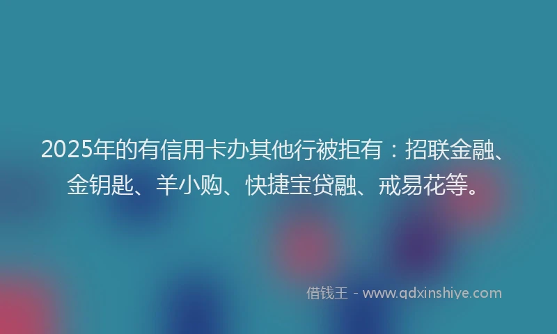 2025年的有信用卡办其他行被拒有：招联金融、金钥匙、羊小购、快捷宝贷融、戒易花等。