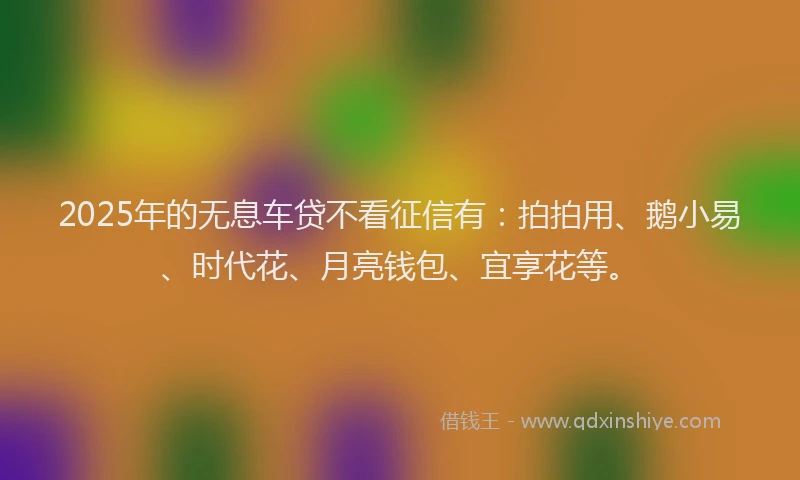 2025年的无息车贷不看征信有：拍拍用、鹅小易、时代花、月亮钱包、宜享花等。