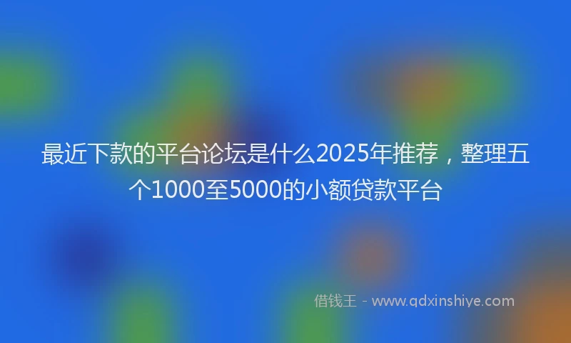 最近下款的平台论坛是什么2025年推荐，整理五个1000至5000的小额贷款平台