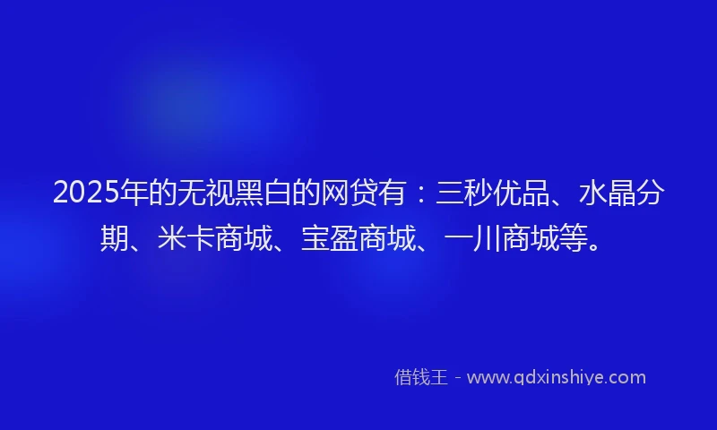 2025年的无视黑白的网贷有：三秒优品、水晶分期、米卡商城、宝盈商城、一川商城等。