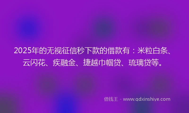 2025年的无视征信秒下款的借款有：米粒白条、云闪花、疾融金、捷越巾帼贷、琉璃贷等。
