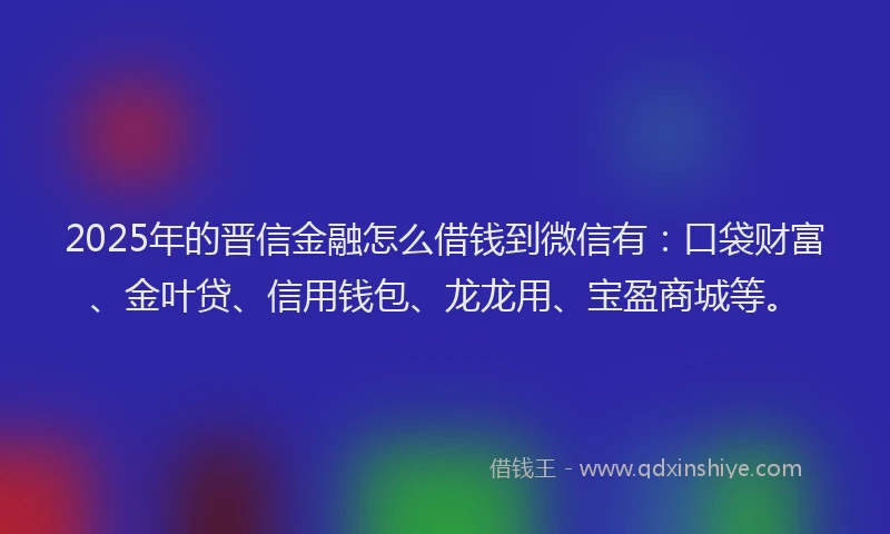2025年的晋信金融怎么借钱到微信有：口袋财富、金叶贷、信用钱包、龙龙用、宝盈商城等。