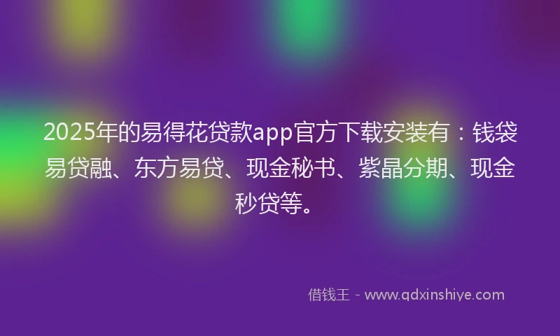 2025年的易得花贷款app官方下载安装有：钱袋易贷融、东方易贷、现金秘书、紫晶分期、现金秒贷等。