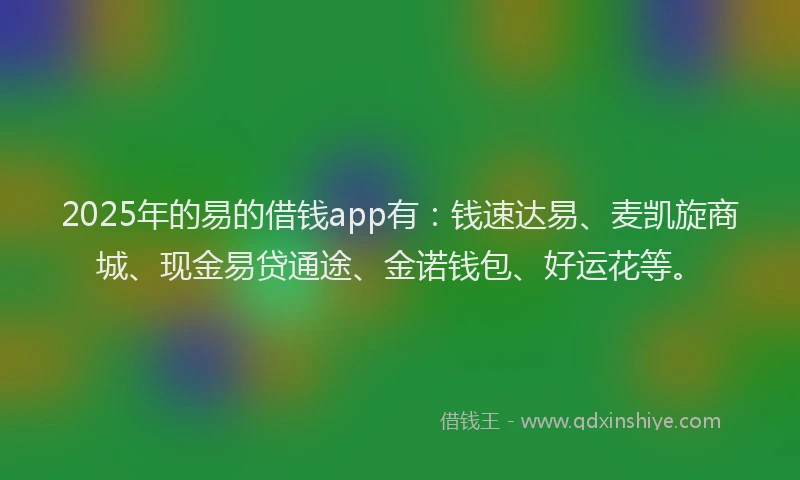 2025年的易的借钱app有：钱速达易、麦凯旋商城、现金易贷通途、金诺钱包、好运花等。