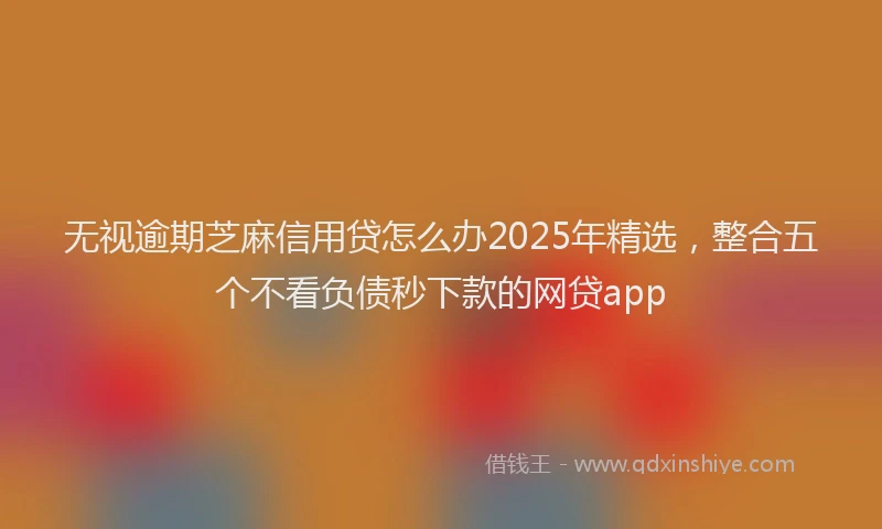 无视逾期芝麻信用贷怎么办2025年精选，整合五个不看负债秒下款的网贷app