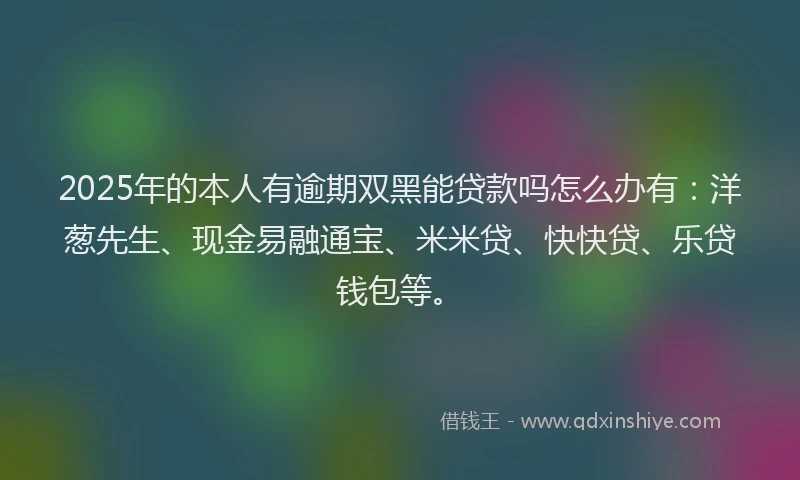 2025年的本人有逾期双黑能贷款吗怎么办有：洋葱先生、现金易融通宝、米米贷、快快贷、乐贷钱包等。