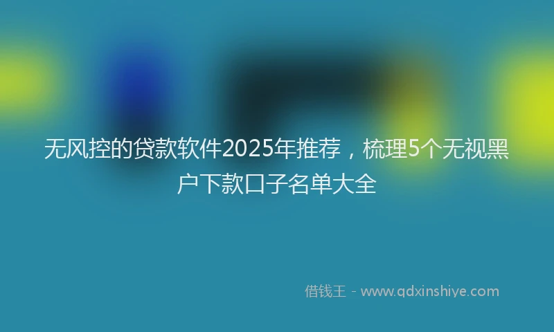 无风控的贷款软件2025年推荐，梳理5个无视黑户下款口子名单大全