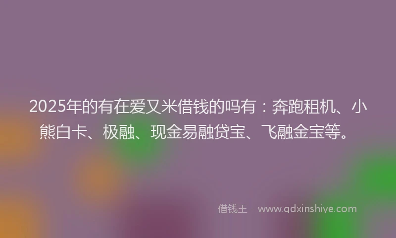 2025年的有在爱又米借钱的吗有：奔跑租机、小熊白卡、极融、现金易融贷宝、飞融金宝等。