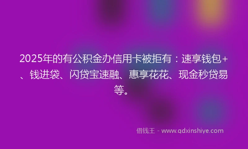 2025年的有公积金办信用卡被拒有：速享钱包+、钱进袋、闪贷宝速融、惠享花花、现金秒贷易等。