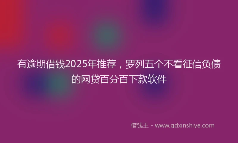 有逾期借钱2025年推荐，罗列五个不看征信负债的网贷百分百下款软件