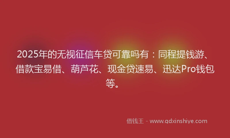 2025年的无视征信车贷可靠吗有：同程提钱游、借款宝易借、葫芦花、现金贷速易、迅达Pro钱包等。