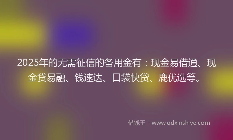 2025年的无需征信的备用金有：现金易借通、现金贷易融、钱速达、口袋快贷、鹿优选等。