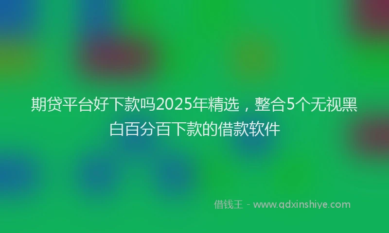 期贷平台好下款吗2025年精选，整合5个无视黑白百分百下款的借款软件
