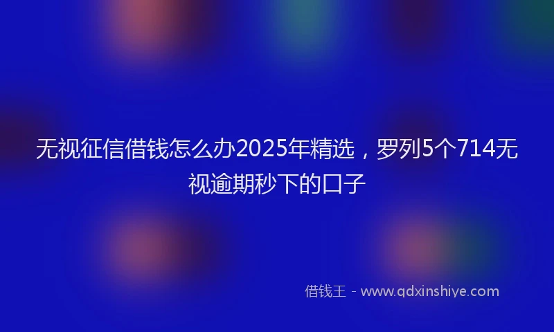 无视征信借钱怎么办2025年精选，罗列5个714无视逾期秒下的口子