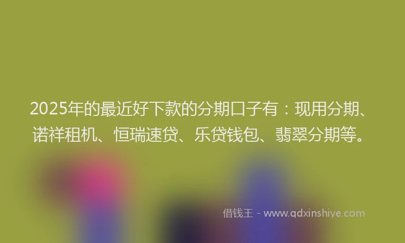 2025年的最近好下款的分期口子有：现用分期、诺祥租机、恒瑞速贷、乐贷钱包、翡翠分期等。