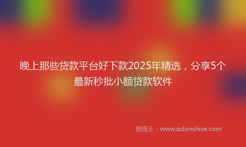 晚上那些贷款平台好下款2025年精选，分享5个最新秒批小额贷款软件
