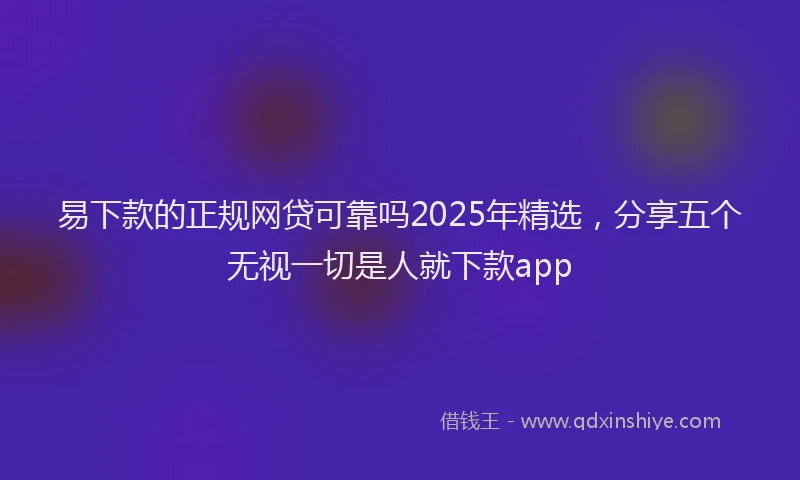 易下款的正规网贷可靠吗2025年精选，分享五个无视一切是人就下款app