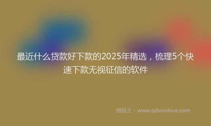 最近什么贷款好下款的2025年精选，梳理5个快速下款无视征信的软件