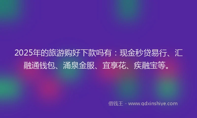 2025年的旅游购好下款吗有：现金秒贷易行、汇融通钱包、涌泉金服、宜享花、疾融宝等。