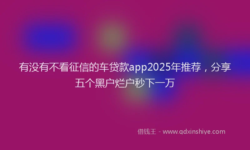 有没有不看征信的车贷款app2025年推荐，分享五个黑户烂户秒下一万