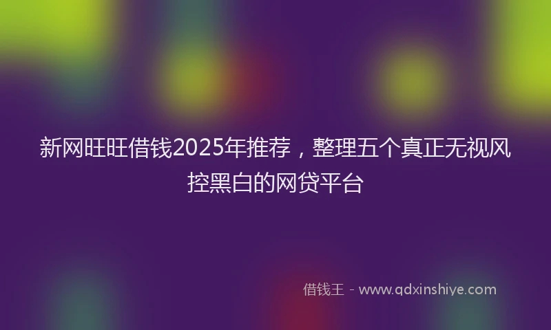 新网旺旺借钱2025年推荐，整理五个真正无视风控黑白的网贷平台