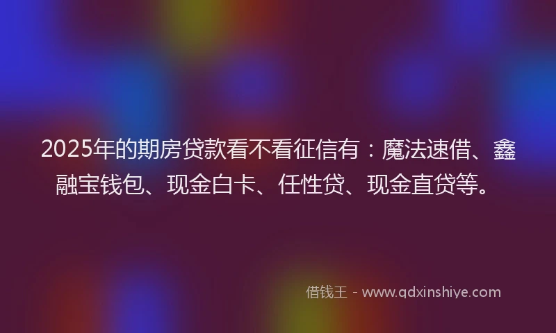 2025年的期房贷款看不看征信有：魔法速借、鑫融宝钱包、现金白卡、任性贷、现金直贷等。