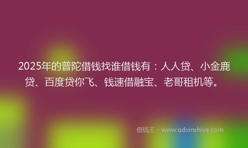 2025年的普陀借钱找谁借钱有：人人贷、小金鹿贷、百度贷你飞、钱速借融宝、老哥租机等。